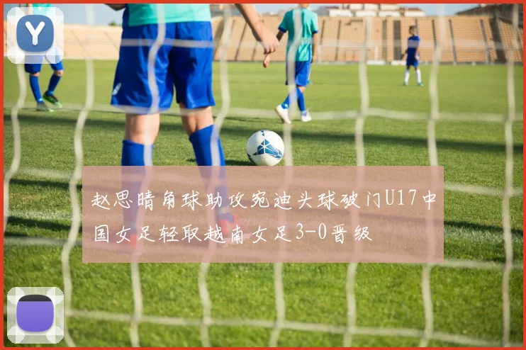 赵思晴角球助攻宛迪头球破门U17中国女足轻取越南女足3-0晋级