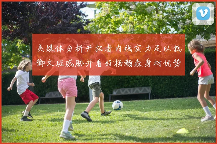 美媒体分析开拓者内线实力足以抵御文班威胁并看好杨瀚森身材优势