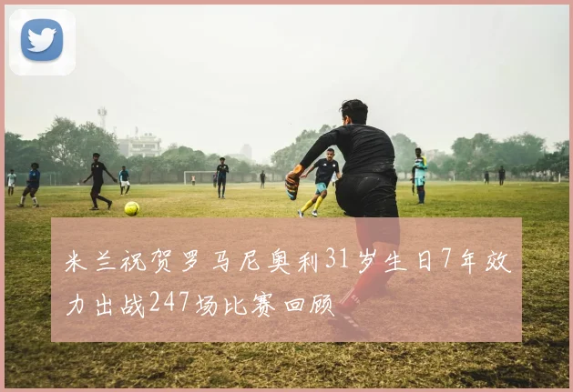 米兰祝贺罗马尼奥利31岁生日7年效力出战247场比赛回顾