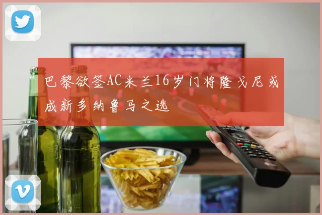 巴黎欲签AC米兰16岁门将隆戈尼或成新多纳鲁马之选