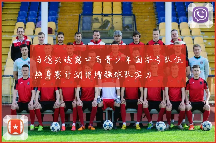 马德兴透露中乌青少年国字号队伍热身赛计划将增强球队实力