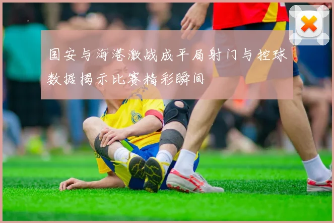 国安与海港激战成平局射门与控球数据揭示比赛精彩瞬间