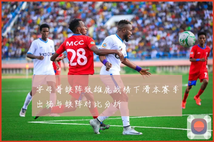 字母哥缺阵致雄鹿战绩下滑本赛季出场与缺阵对比分析