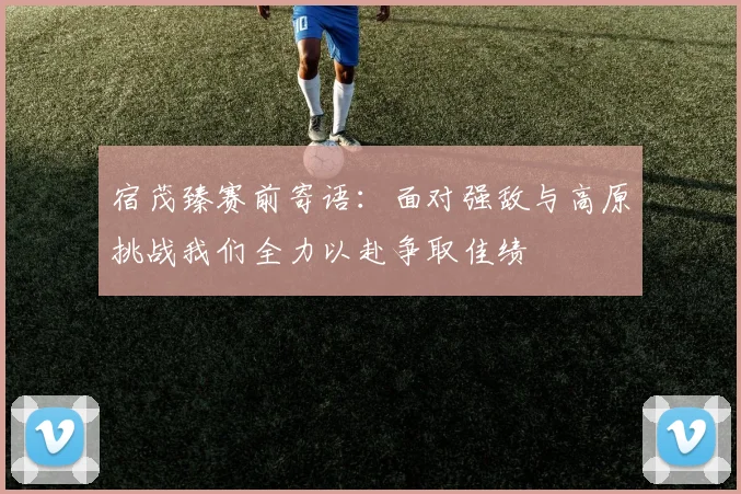 宿茂臻赛前寄语：面对强敌与高原挑战我们全力以赴争取佳绩
