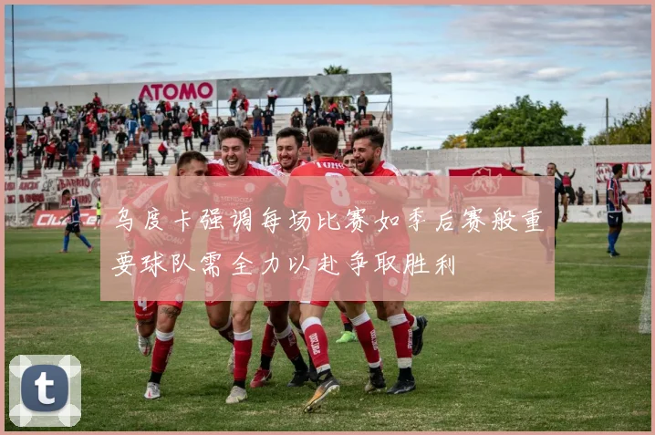 乌度卡强调每场比赛如季后赛般重要球队需全力以赴争取胜利