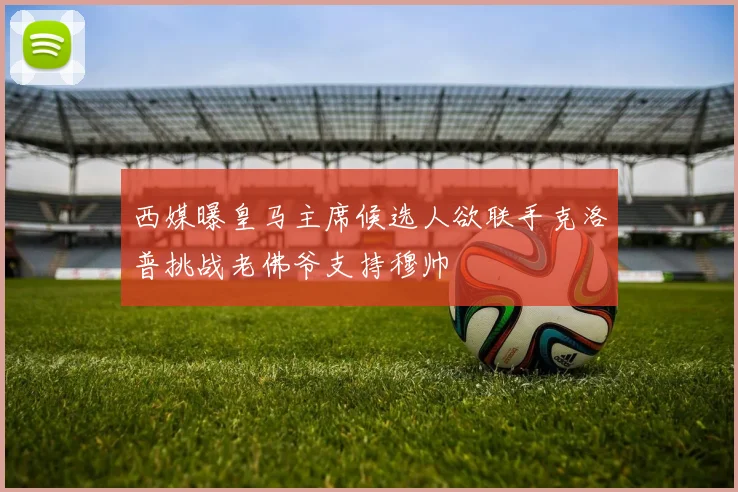 西媒曝皇马主席候选人欲联手克洛普挑战老佛爷支持穆帅