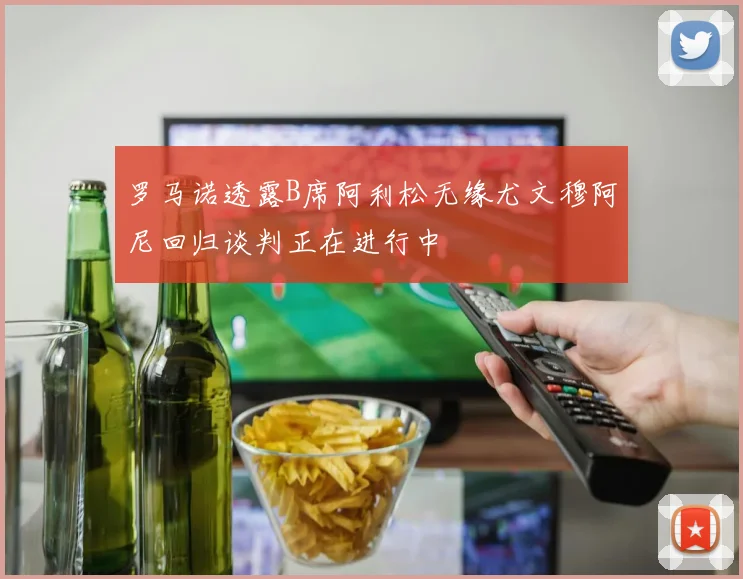 罗马诺透露B席阿利松无缘尤文穆阿尼回归谈判正在进行中