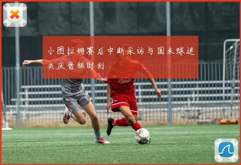 小图拉姆赛后中断采访与国米球迷共庆晋级时刻