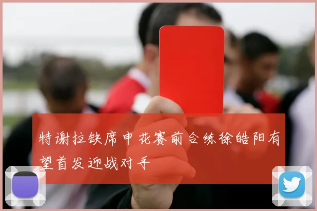 特谢拉缺席申花赛前合练徐皓阳有望首发迎战对手