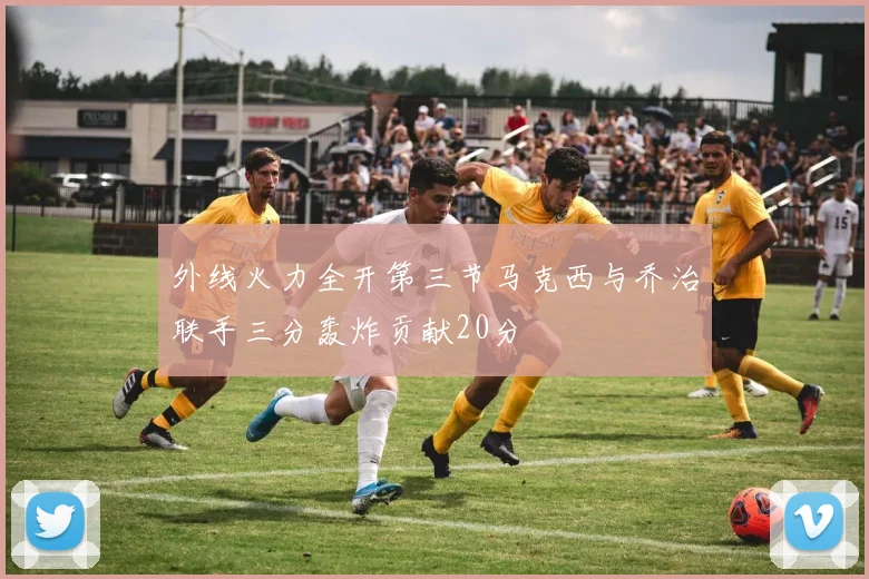 外线火力全开第三节马克西与乔治联手三分轰炸贡献20分