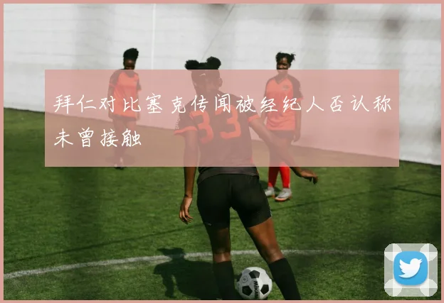 拜仁对比塞克传闻被经纪人否认称未曾接触