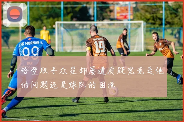 哈登联手众星却屡遭质疑究竟是他的问题还是球队的困境