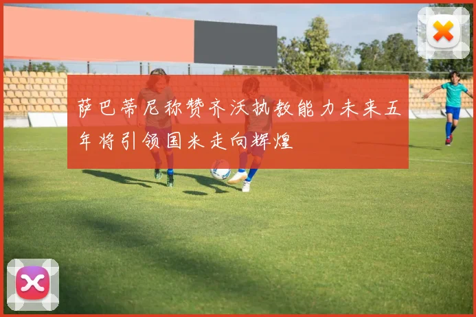 萨巴蒂尼称赞齐沃执教能力未来五年将引领国米走向辉煌