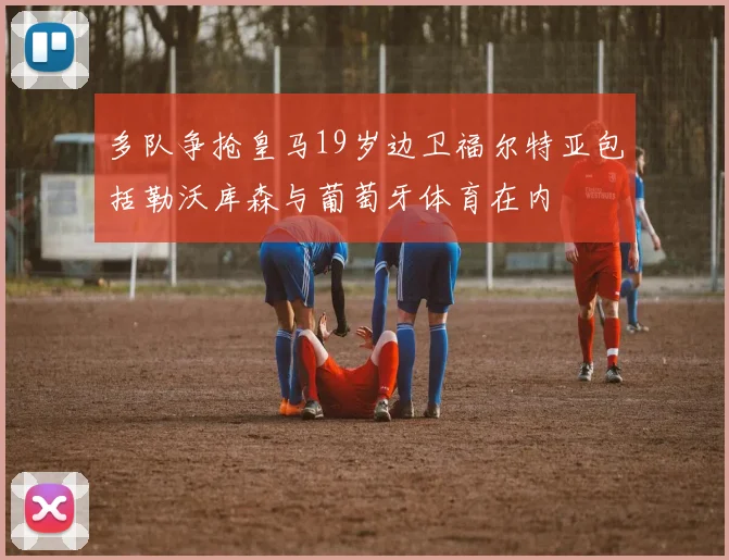 多队争抢皇马19岁边卫福尔特亚包括勒沃库森与葡萄牙体育在内