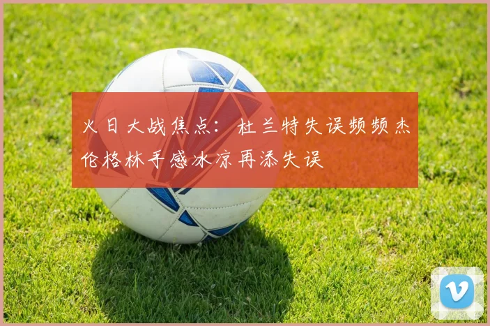 火日大战焦点：杜兰特失误频频杰伦格林手感冰凉再添失误