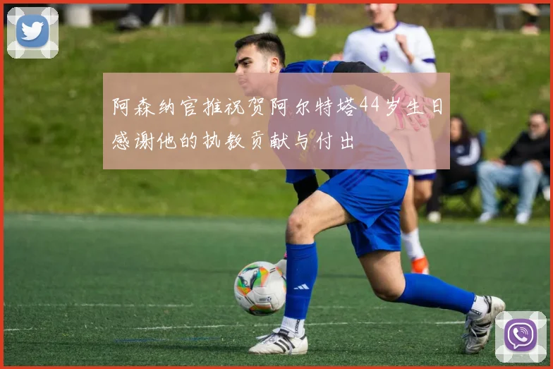 阿森纳官推祝贺阿尔特塔44岁生日感谢他的执教贡献与付出