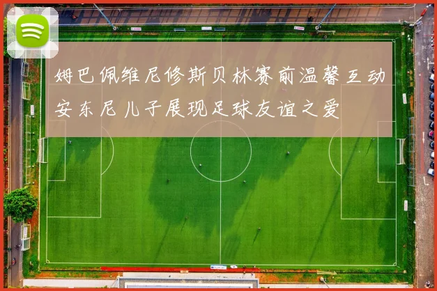 姆巴佩维尼修斯贝林赛前温馨互动安东尼儿子展现足球友谊之爱