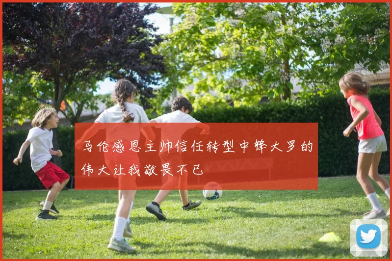 马伦感恩主帅信任转型中锋大罗的伟大让我敬畏不已