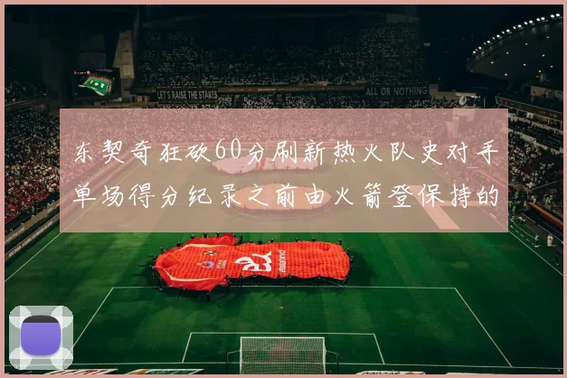 东契奇狂砍60分刷新热火队史对手单场得分纪录之前由火箭登保持的58分被打破