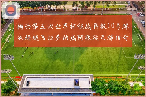 梅西第五次世界杯征战再披10号球衣超越马拉多纳成阿根廷足球传奇