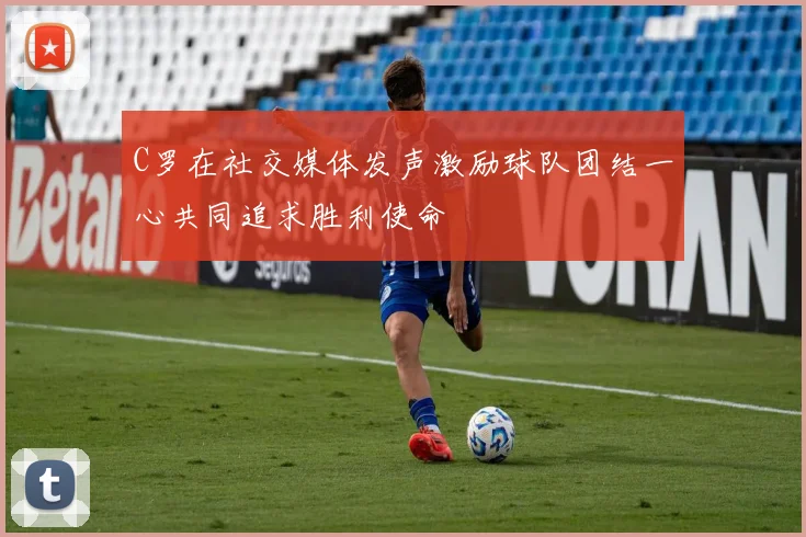 C罗在社交媒体发声激励球队团结一心共同追求胜利使命