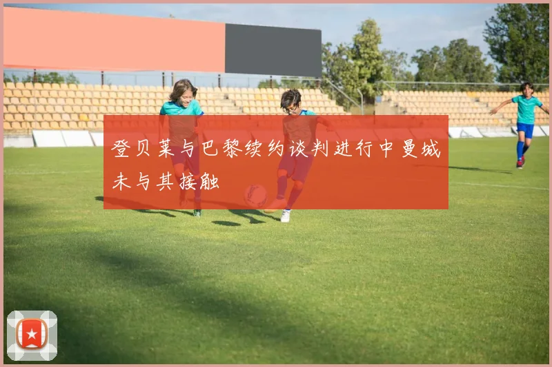 登贝莱与巴黎续约谈判进行中曼城未与其接触