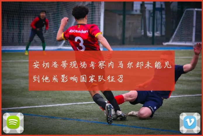 安切洛蒂现场考察内马尔却未能见到他或影响国家队征召
