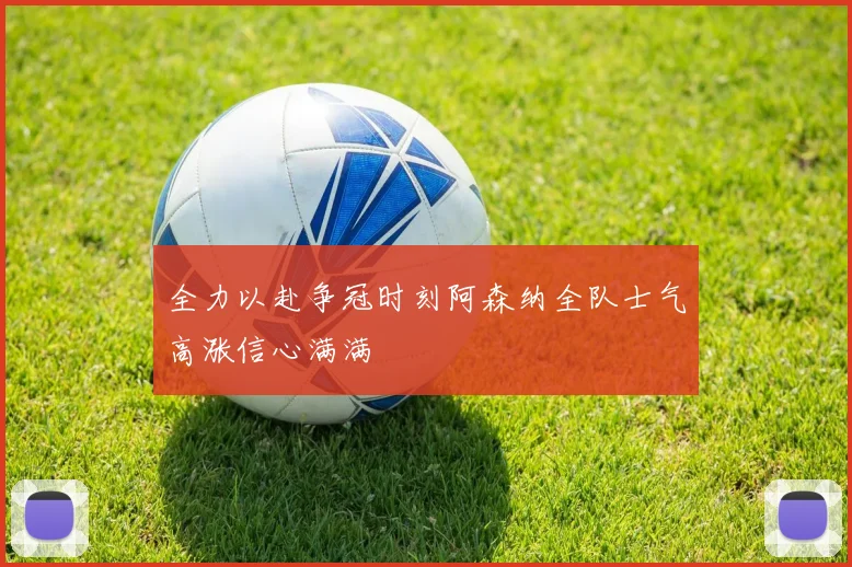 全力以赴争冠时刻阿森纳全队士气高涨信心满满