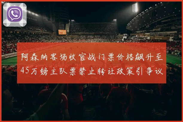 阿森纳客场收官战门票价格飙升至45万镑主队票禁止转让政策引争议