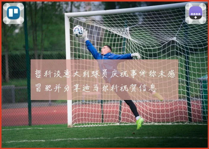 哲科谈意大利球员庆祝事件称未感冒犯并分享迪马尔科祝贺信息
