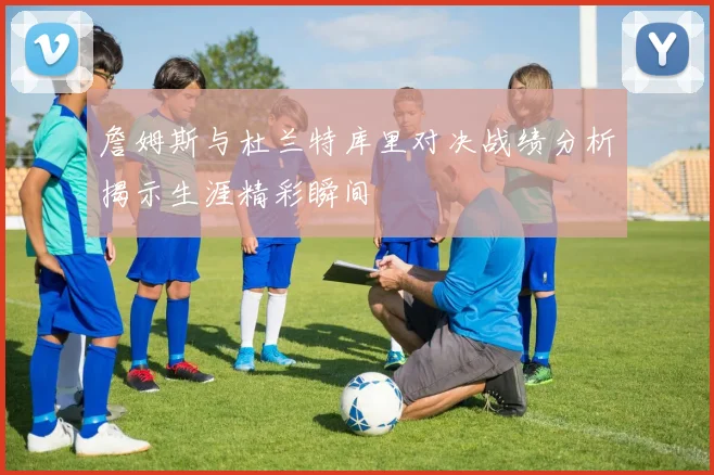 詹姆斯与杜兰特库里对决战绩分析揭示生涯精彩瞬间