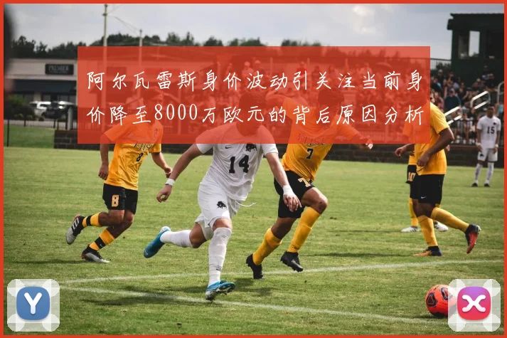 阿尔瓦雷斯身价波动引关注当前身价降至8000万欧元的背后原因分析