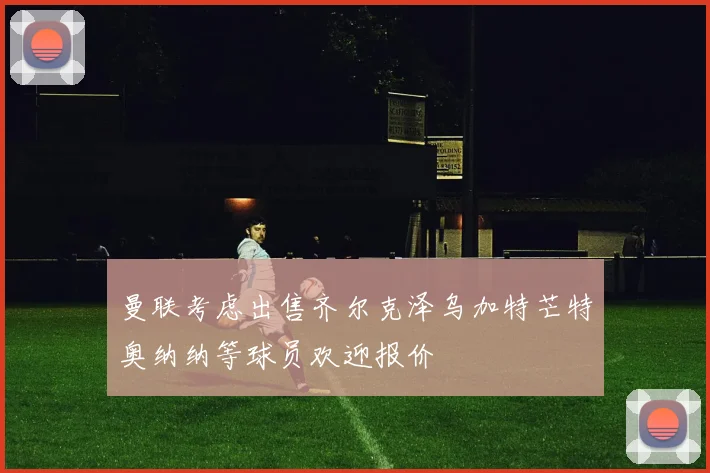 曼联考虑出售齐尔克泽乌加特芒特奥纳纳等球员欢迎报价