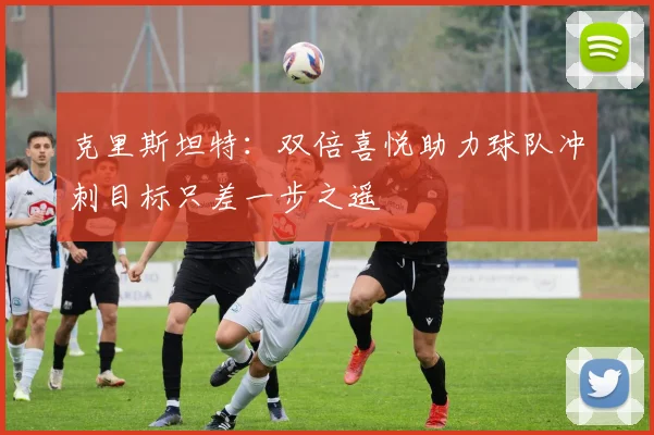 克里斯坦特：双倍喜悦助力球队冲刺目标只差一步之遥
