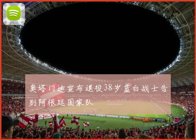 奥塔门迪宣布退役38岁蓝白战士告别阿根廷国家队