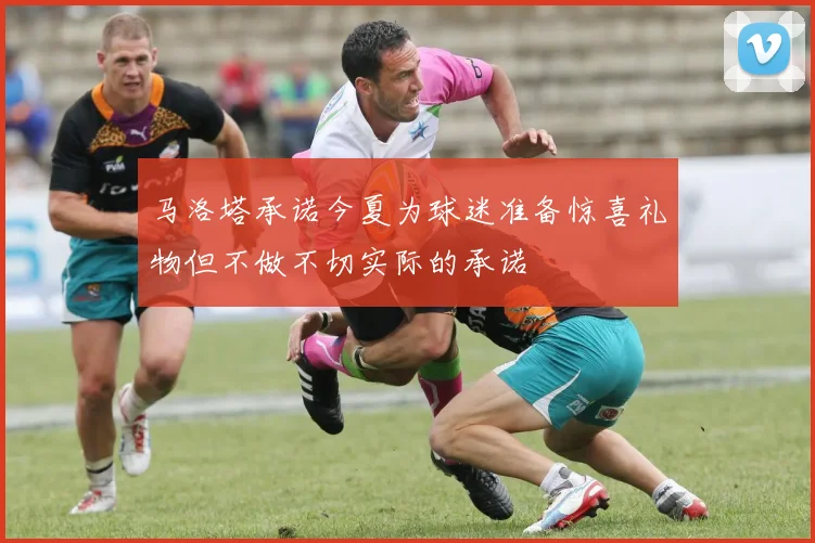 马洛塔承诺今夏为球迷准备惊喜礼物但不做不切实际的承诺