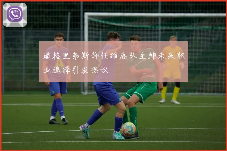 道格里弗斯卸任雄鹿队主帅未来职业选择引发热议