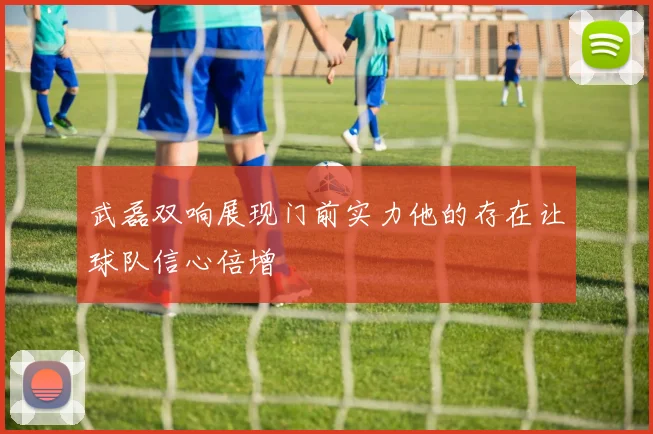 武磊双响展现门前实力他的存在让球队信心倍增